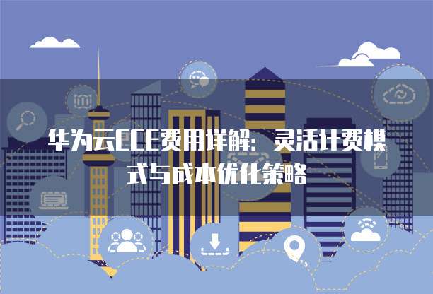 华为云CCE费用详解:灵活计费模式与成本优化策略