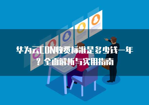 华为云CDN收费标准是多少钱一年?全面解析与实用指南