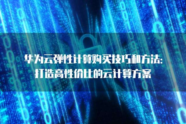 华为云弹性计算购买技巧和方法:打造高性价比的云计算方案