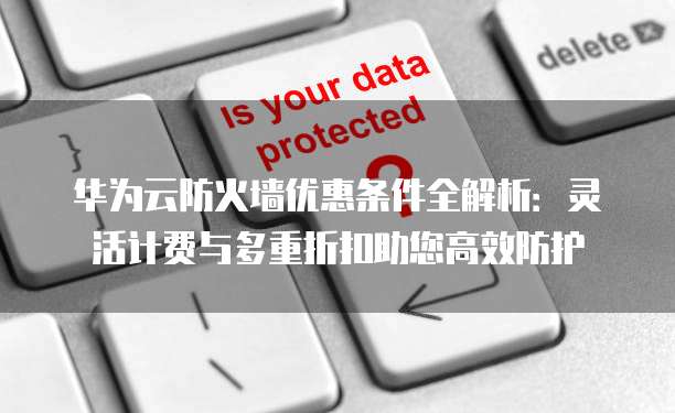 华为云防火墙优惠条件全解析:灵活计费与多重折扣助您高效防护