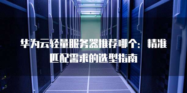 华为云轻量服务器推荐哪个:精准匹配需求的选型指南