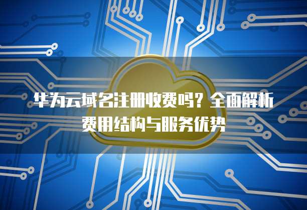 华为云域名注册收费吗?全面解析费用结构与服务优势