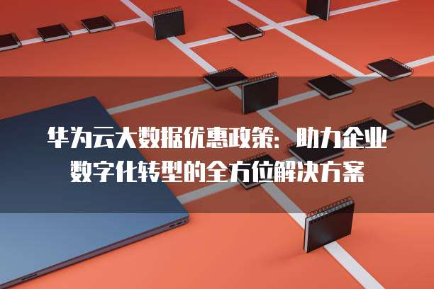 华为云大数据优惠政策:助力企业数字化转型的全方位解决方案