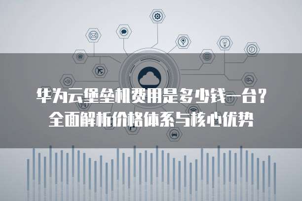 华为云堡垒机费用是多少钱一台?全面解析价格体系与核心优势