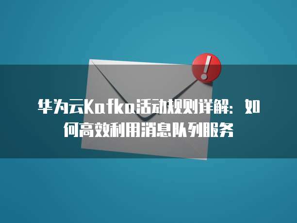 华为云Kafka活动规则详解:如何高效利用消息队列服务
