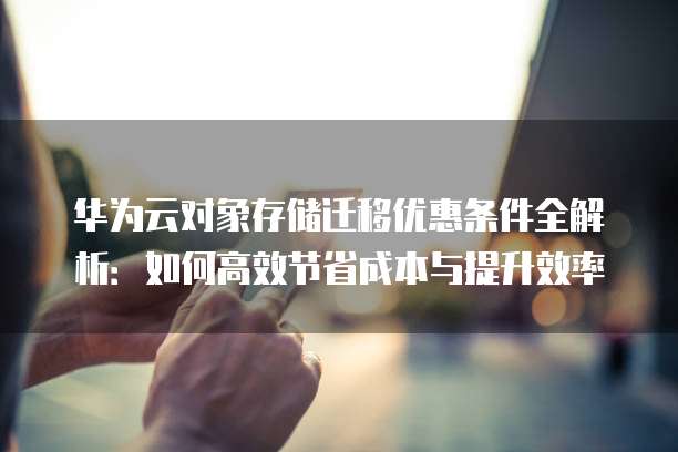 华为云对象存储迁移优惠条件全解析：如何高效节省成本与提升效率