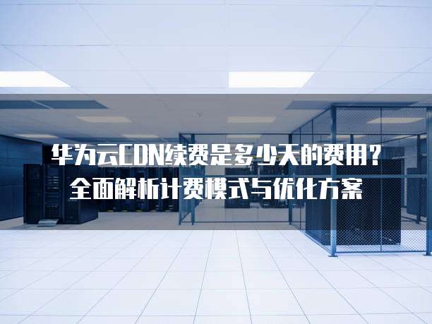 华为云CDN续费是多少天的费用？全面解析计费模式与优化方案