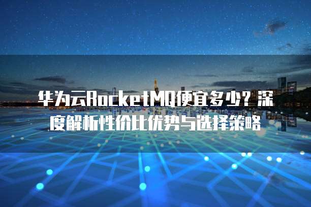 华为云RocketMQ便宜多少?深度解析性价比优势与选择策略