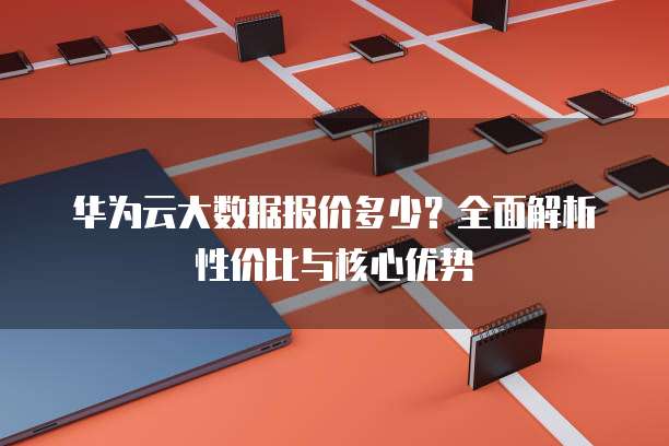 华为云大数据报价多少?全面解析性价比与核心优势