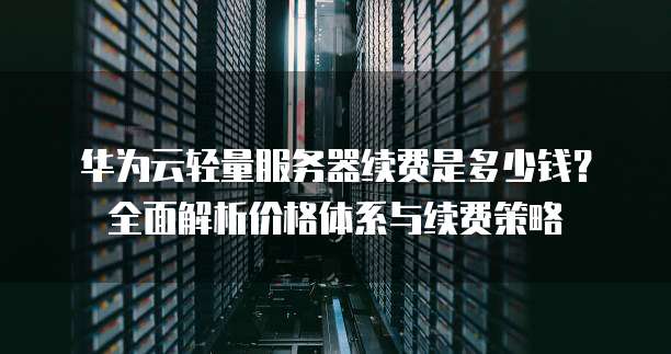 华为云轻量服务器续费是多少钱？全面解析价格体系与续费策略