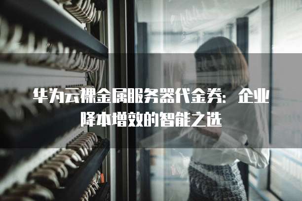 华为云裸金属服务器代金券:企业降本增效的智能之选