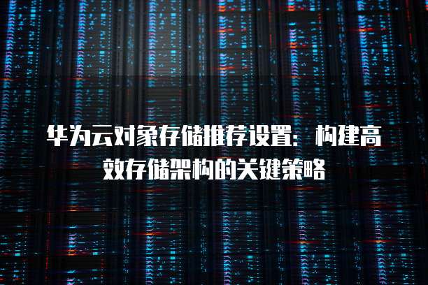 华为云对象存储推荐设置:构建高效存储架构的关键策略