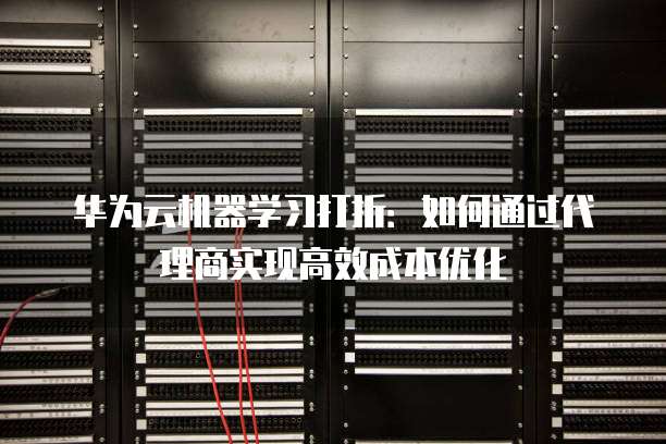 华为云机器学习打折:如何通过代理商实现高效成本优化