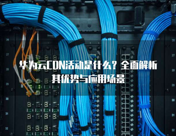 华为云CDN活动是什么?全面解析其优势与应用场景