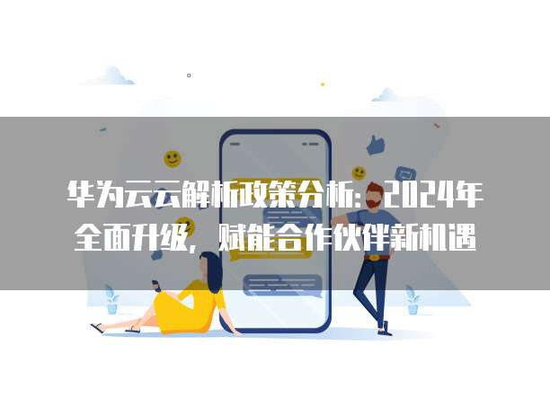 华为云云解析政策分析:2024年全面升级,赋能合作伙伴新机遇