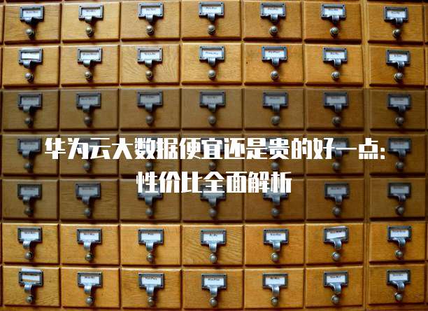 华为云大数据便宜还是贵的好一点:性价比全面解析