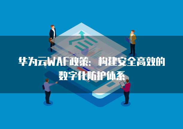 华为云WAF政策：构建安全高效的数字化防护体系