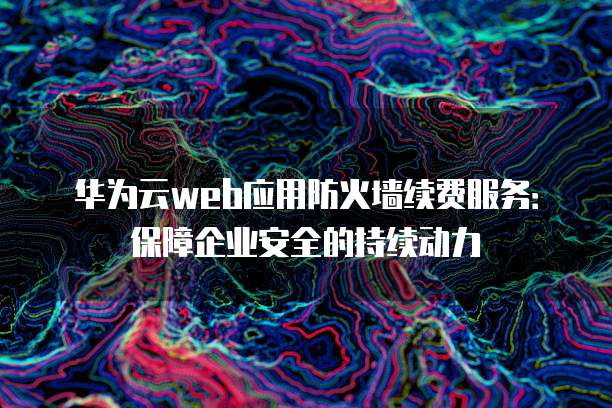 华为云web应用防火墙续费服务:保障企业安全的持续动力