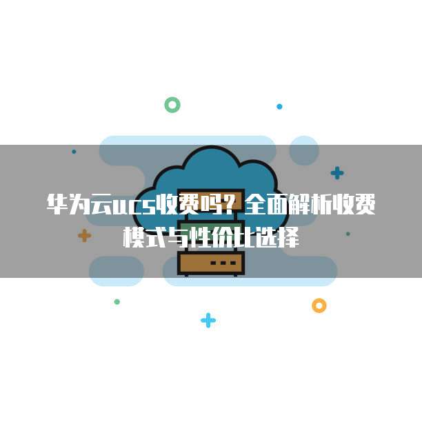 华为云ucs收费吗?全面解析收费模式与性价比选择