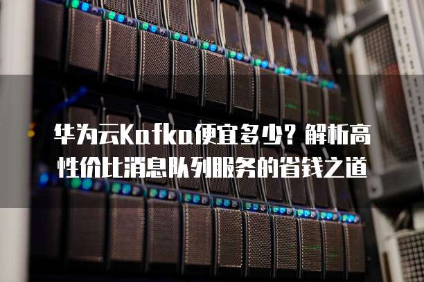 华为云Kafka便宜多少？解析高性价比消息队列服务的省钱之道
