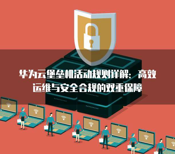 华为云堡垒机活动规则详解:高效运维与安全合规的双重保障