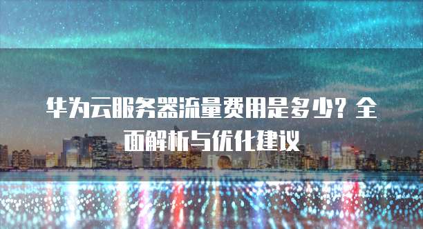 华为云服务器流量费用是多少?全面解析与优化建议