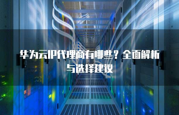 华为云IP代理商有哪些?全面解析与选择建议