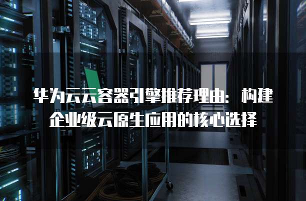 华为云云容器引擎推荐理由:构建企业级云原生应用的核心选择