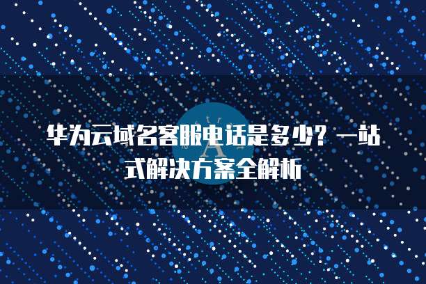华为云域名客服电话是多少?一站式解决方案全解析