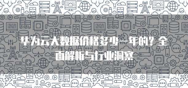 华为云大数据价格多少一年的?全面解析与行业洞察