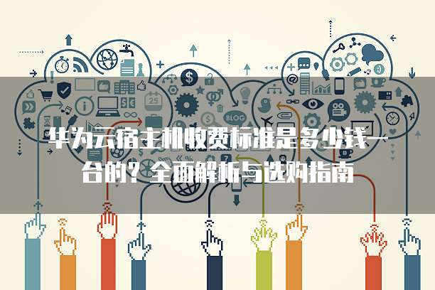 华为云宿主机收费标准是多少钱一台的?全面解析与选购指南