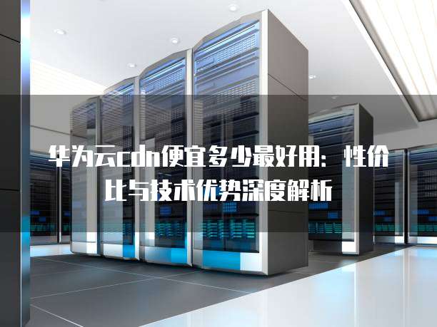 华为云cdn便宜多少最好用：性价比与技术优势深度解析