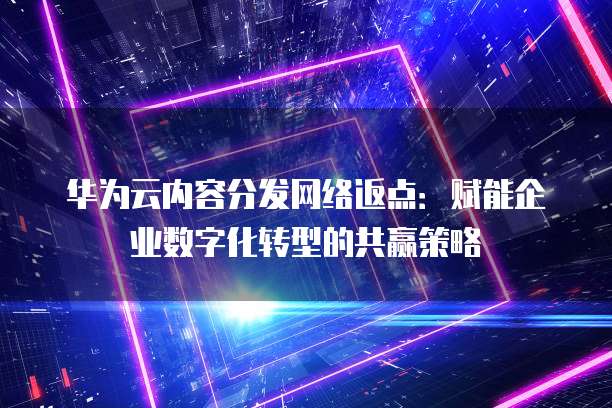 华为云内容分发网络返点:赋能企业数字化转型的共赢策略