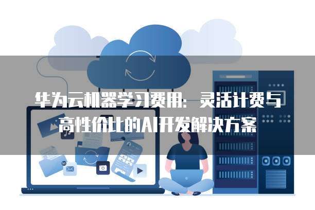华为云机器学习费用：灵活计费与高性价比的AI开发解决方案