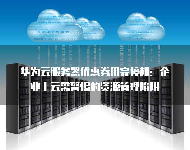 华为云服务器优惠券用完停机:企业上云需警惕的资源管理陷阱