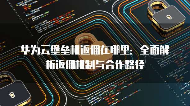 华为云堡垒机返佣在哪里:全面解析返佣机制与合作路径
