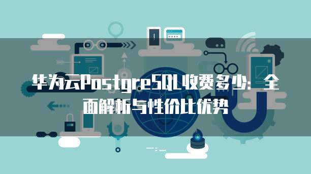 华为云PostgreSQL收费多少:全面解析与性价比优势