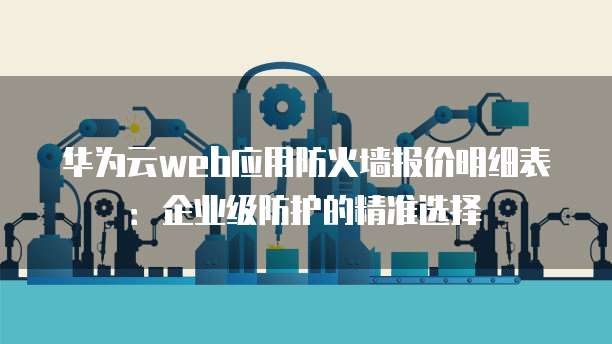 华为云web应用防火墙报价明细表:企业级防护的精准选择
