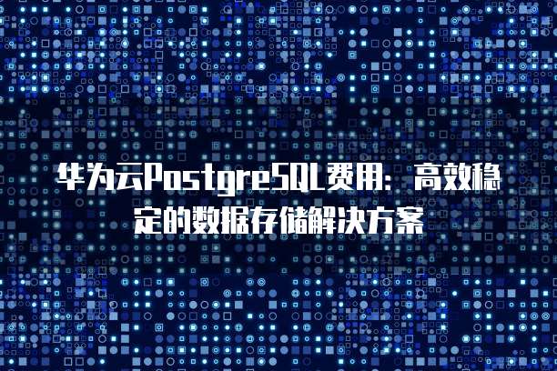 华为云PostgreSQL费用:高效稳定的数据存储解决方案