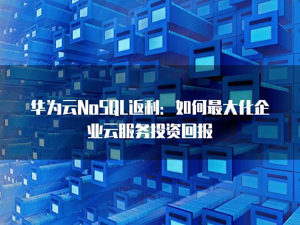 华为云NoSQL返利:如何最大化企业云服务投资回报