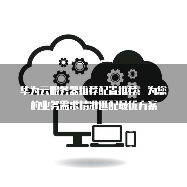 华为云服务器推荐配置推荐:为您的业务需求精准匹配最优方案