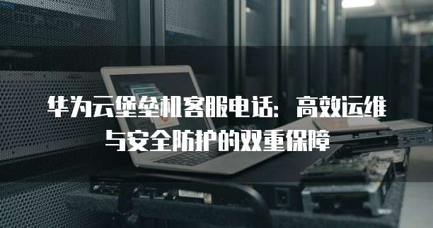 华为云堡垒机客服电话:高效运维与安全防护的双重保障