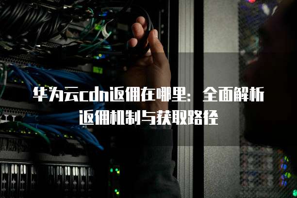 华为云cdn返佣在哪里:全面解析返佣机制与获取路径