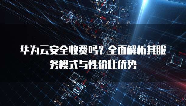 华为云安全收费吗？全面解析其服务模式与性价比优势