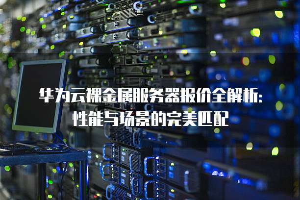 华为云裸金属服务器报价全解析：性能与场景的完美匹配