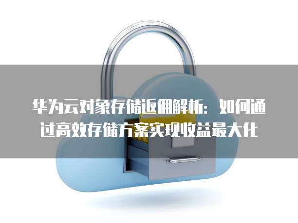 华为云对象存储返佣解析:如何通过高效存储方案实现收益最大化