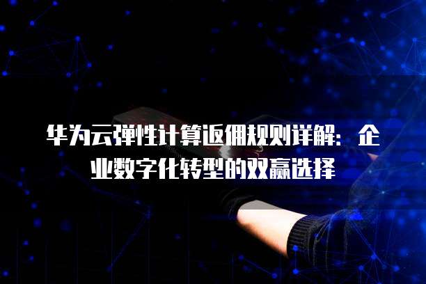 华为云弹性计算返佣规则详解:企业数字化转型的双赢选择