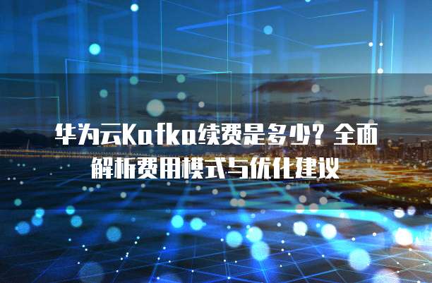 华为云Kafka续费是多少？全面解析费用模式与优化建议