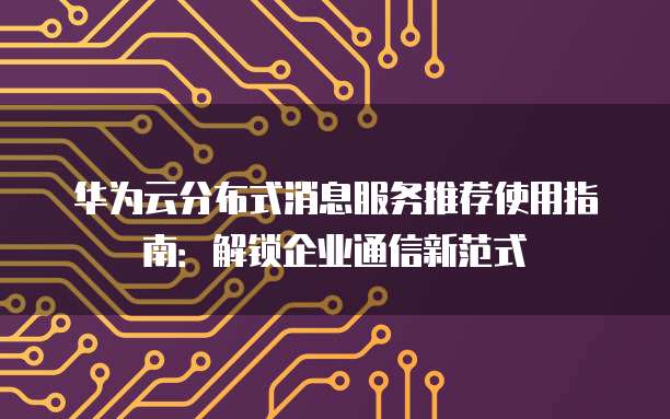 华为云分布式消息服务推荐使用指南:解锁企业通信新范式