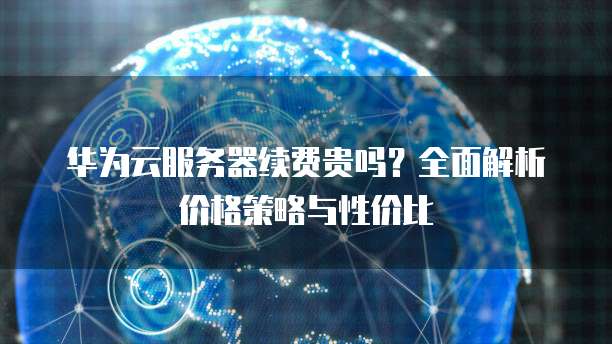 华为云服务器续费贵吗？全面解析价格策略与性价比